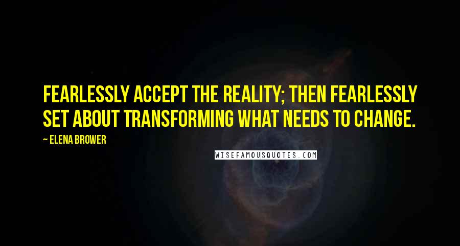 Elena Brower Quotes: Fearlessly accept the reality; then fearlessly set about transforming what needs to change.