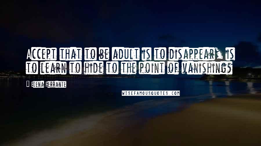 Elena Ferrante Quotes: Accept that to be adult is to disappear, is to learn to hide to the point of vanishing?