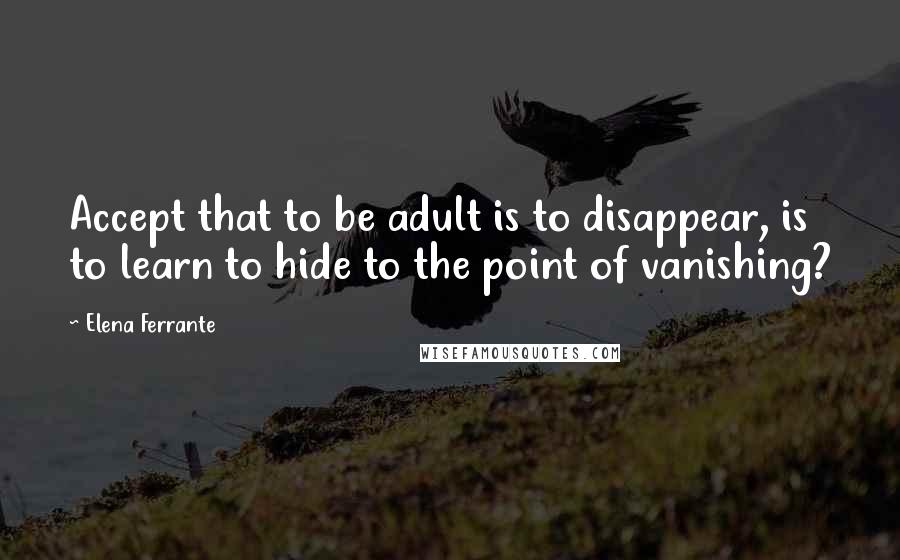 Elena Ferrante Quotes: Accept that to be adult is to disappear, is to learn to hide to the point of vanishing?
