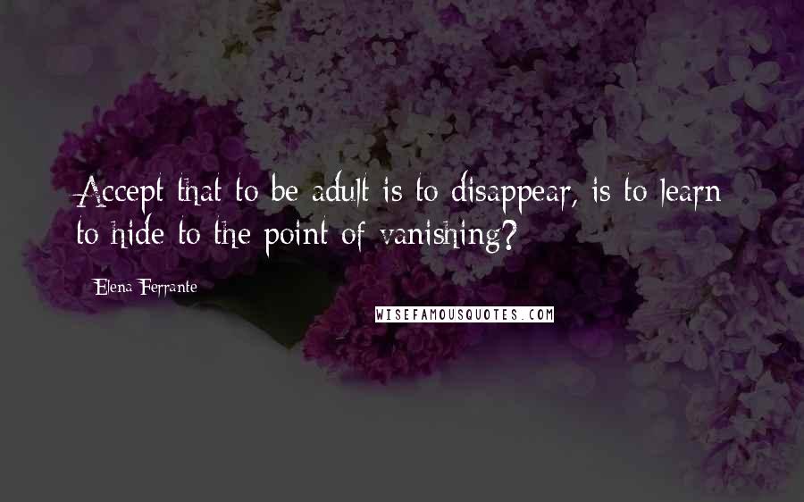 Elena Ferrante Quotes: Accept that to be adult is to disappear, is to learn to hide to the point of vanishing?