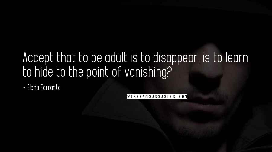 Elena Ferrante Quotes: Accept that to be adult is to disappear, is to learn to hide to the point of vanishing?