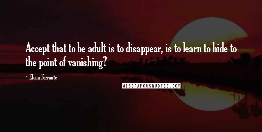 Elena Ferrante Quotes: Accept that to be adult is to disappear, is to learn to hide to the point of vanishing?