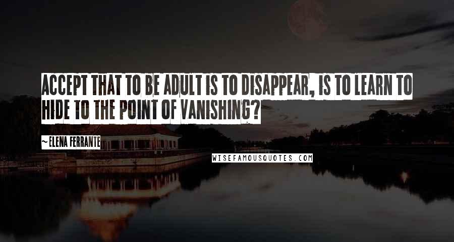 Elena Ferrante Quotes: Accept that to be adult is to disappear, is to learn to hide to the point of vanishing?