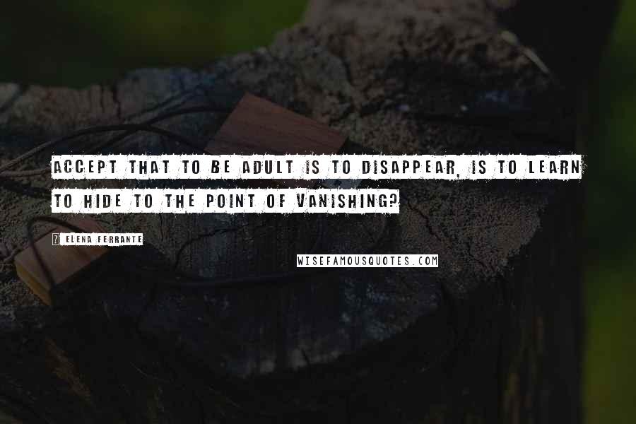 Elena Ferrante Quotes: Accept that to be adult is to disappear, is to learn to hide to the point of vanishing?