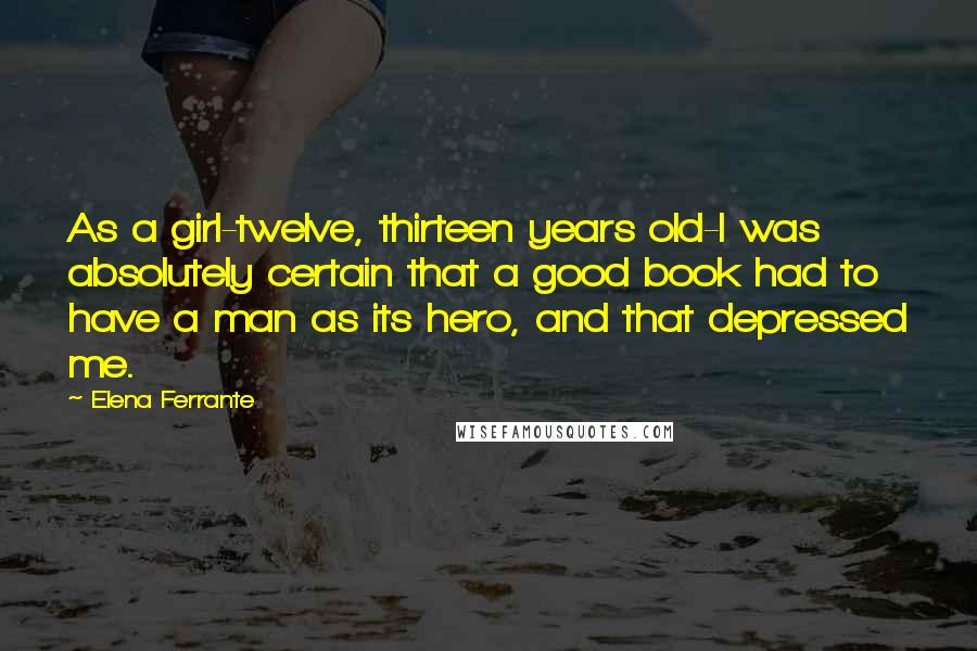 Elena Ferrante Quotes: As a girl-twelve, thirteen years old-I was absolutely certain that a good book had to have a man as its hero, and that depressed me.