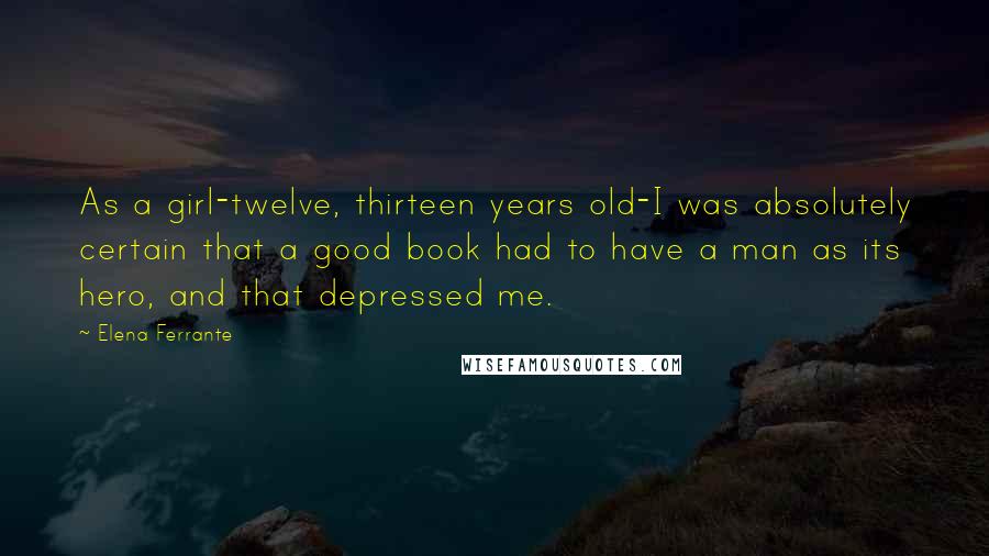 Elena Ferrante Quotes: As a girl-twelve, thirteen years old-I was absolutely certain that a good book had to have a man as its hero, and that depressed me.