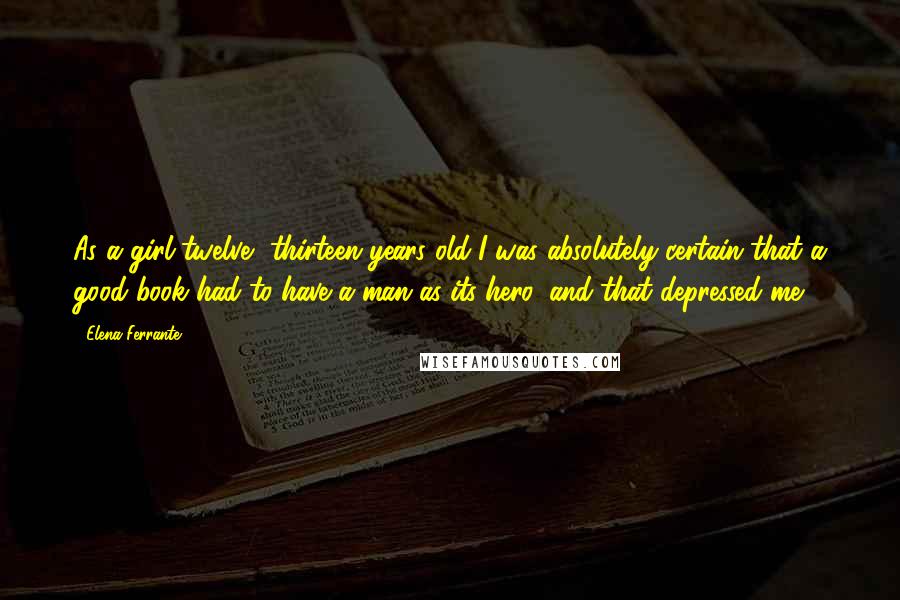 Elena Ferrante Quotes: As a girl-twelve, thirteen years old-I was absolutely certain that a good book had to have a man as its hero, and that depressed me.