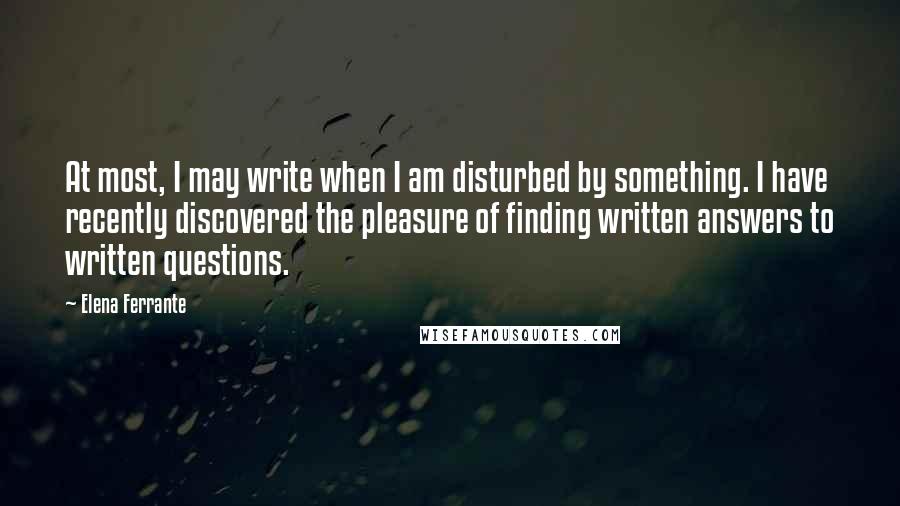 Elena Ferrante Quotes: At most, I may write when I am disturbed by something. I have recently discovered the pleasure of finding written answers to written questions.