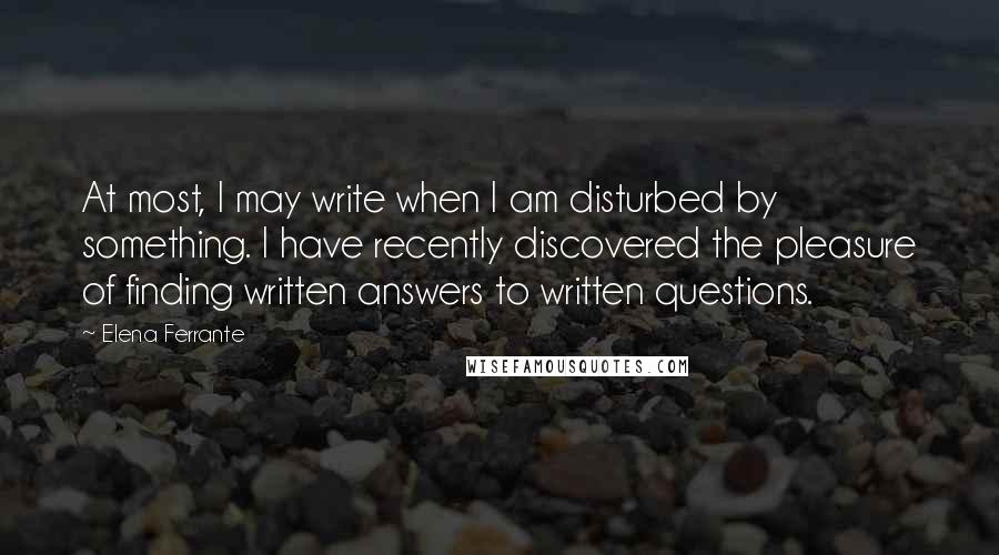 Elena Ferrante Quotes: At most, I may write when I am disturbed by something. I have recently discovered the pleasure of finding written answers to written questions.