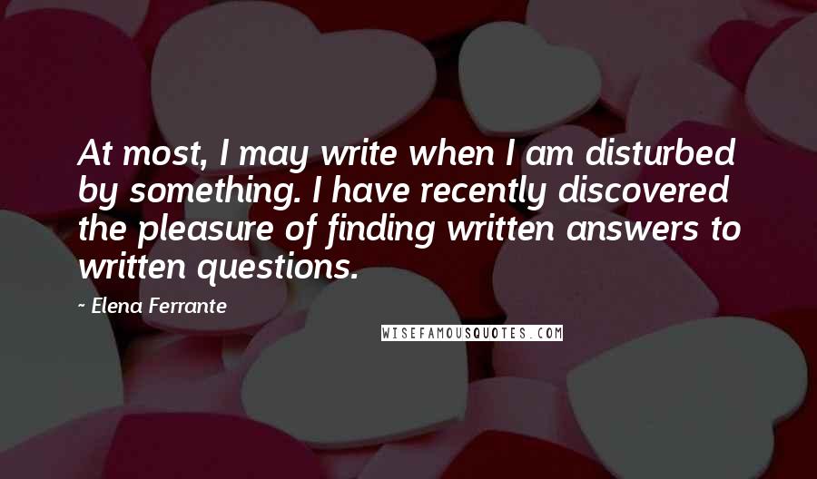 Elena Ferrante Quotes: At most, I may write when I am disturbed by something. I have recently discovered the pleasure of finding written answers to written questions.