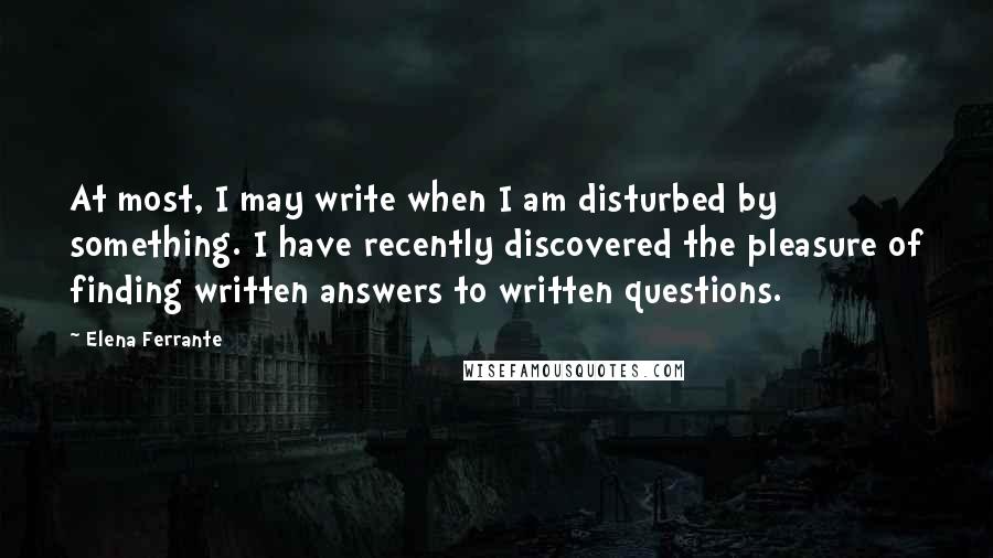 Elena Ferrante Quotes: At most, I may write when I am disturbed by something. I have recently discovered the pleasure of finding written answers to written questions.