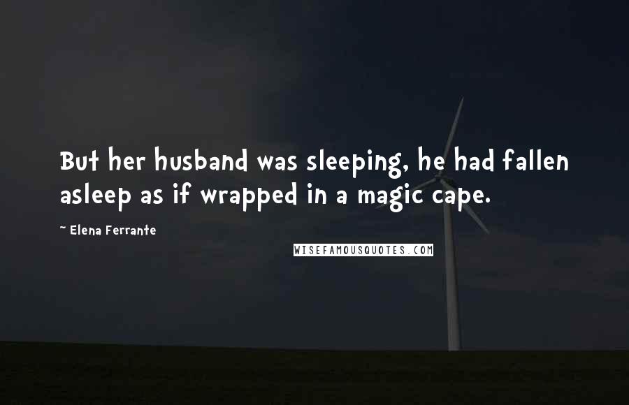 Elena Ferrante Quotes: But her husband was sleeping, he had fallen asleep as if wrapped in a magic cape.