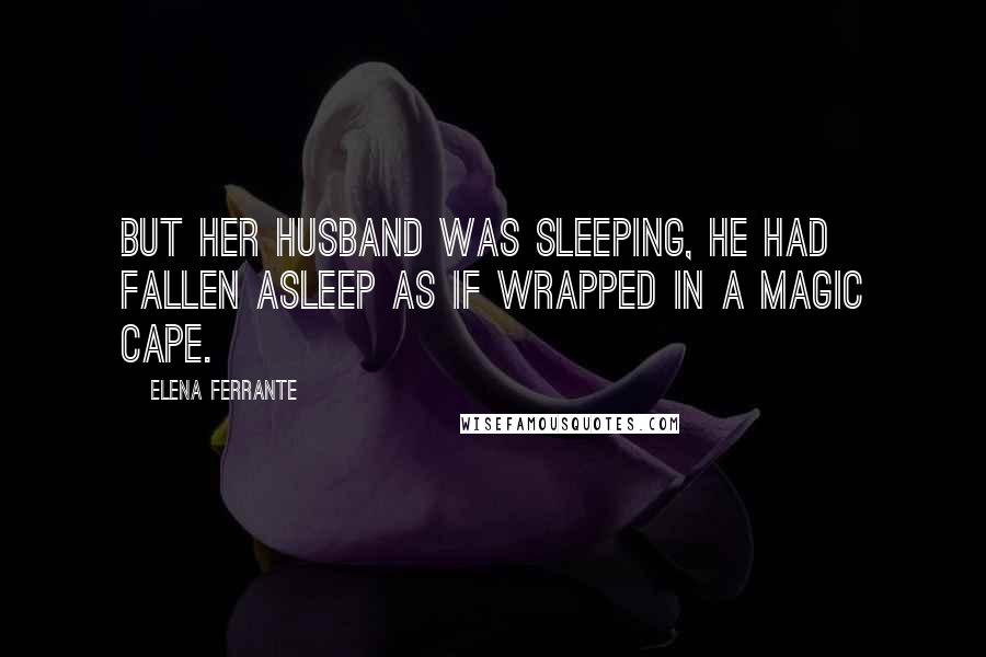 Elena Ferrante Quotes: But her husband was sleeping, he had fallen asleep as if wrapped in a magic cape.