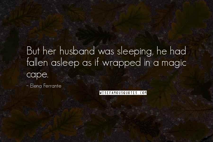 Elena Ferrante Quotes: But her husband was sleeping, he had fallen asleep as if wrapped in a magic cape.