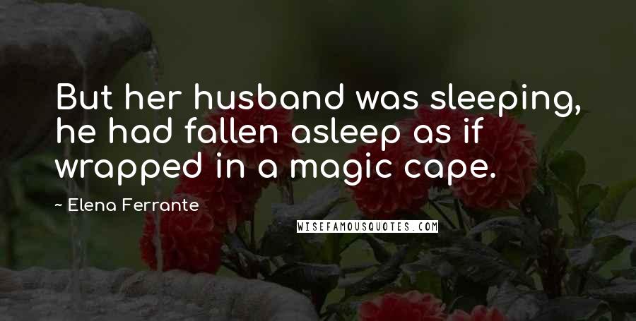 Elena Ferrante Quotes: But her husband was sleeping, he had fallen asleep as if wrapped in a magic cape.