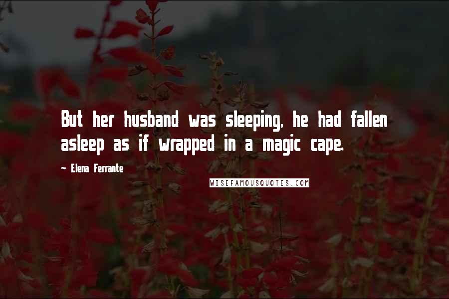 Elena Ferrante Quotes: But her husband was sleeping, he had fallen asleep as if wrapped in a magic cape.