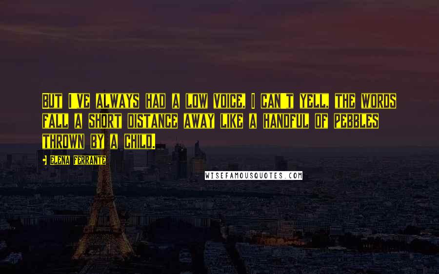 Elena Ferrante Quotes: But I've always had a low voice, I can't yell, the words fall a short distance away like a handful of pebbles thrown by a child.