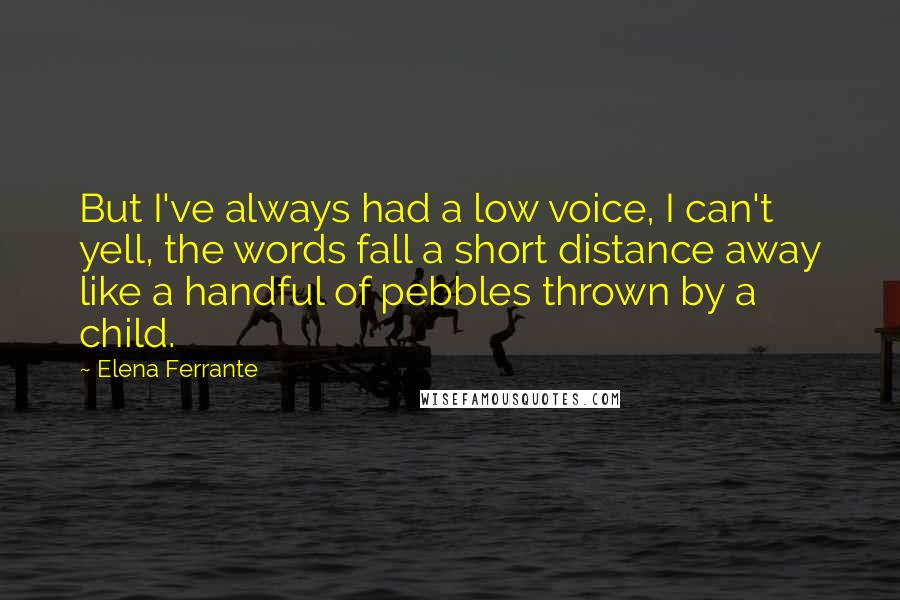 Elena Ferrante Quotes: But I've always had a low voice, I can't yell, the words fall a short distance away like a handful of pebbles thrown by a child.