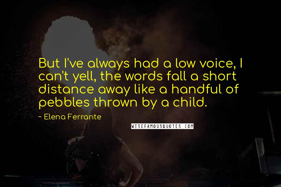 Elena Ferrante Quotes: But I've always had a low voice, I can't yell, the words fall a short distance away like a handful of pebbles thrown by a child.