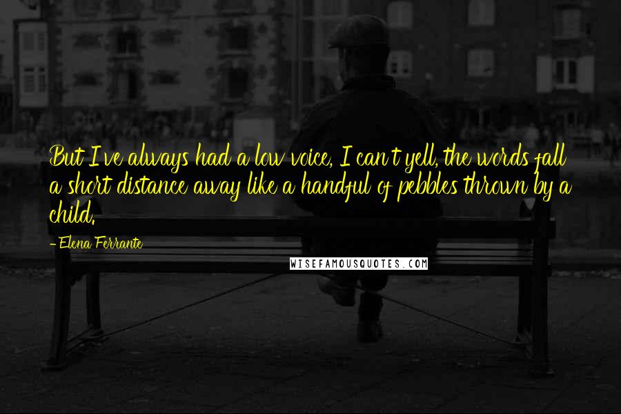 Elena Ferrante Quotes: But I've always had a low voice, I can't yell, the words fall a short distance away like a handful of pebbles thrown by a child.