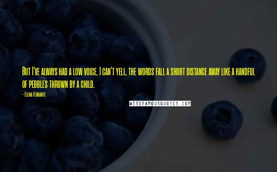 Elena Ferrante Quotes: But I've always had a low voice, I can't yell, the words fall a short distance away like a handful of pebbles thrown by a child.