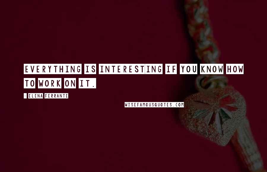 Elena Ferrante Quotes: Everything is interesting if you know how to work on it.