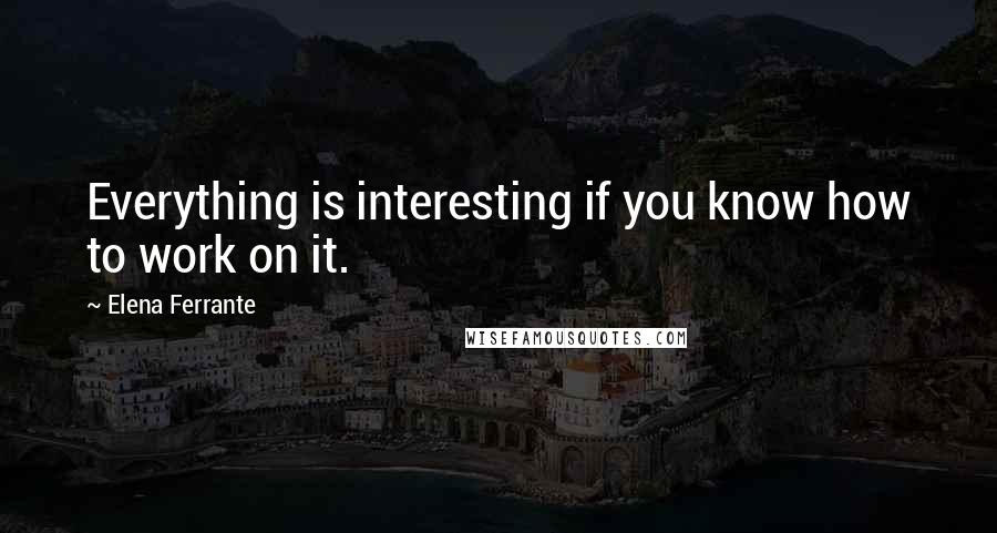 Elena Ferrante Quotes: Everything is interesting if you know how to work on it.