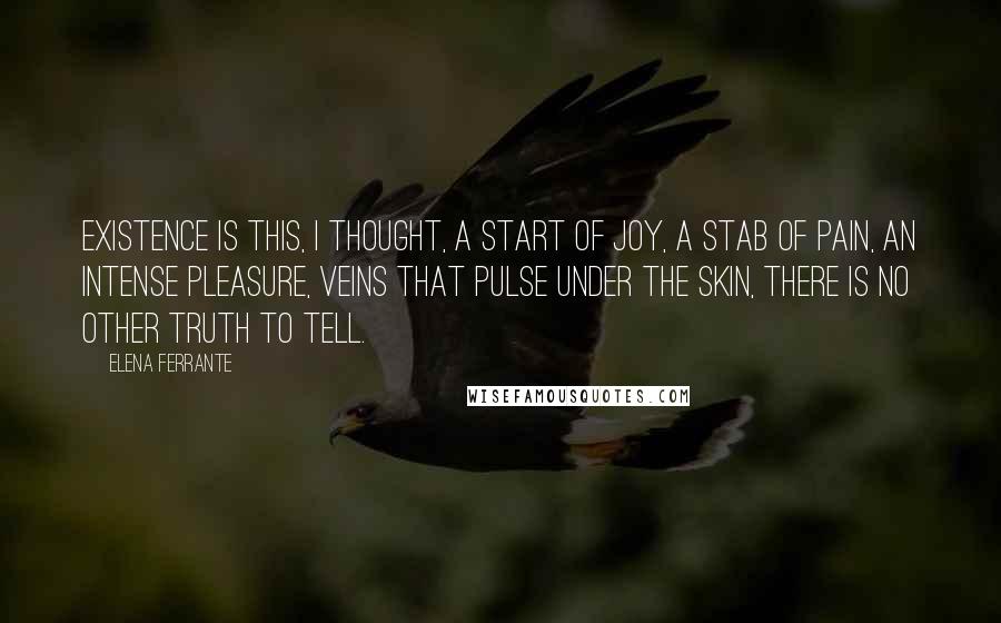 Elena Ferrante Quotes: Existence is this, I thought, a start of joy, a stab of pain, an intense pleasure, veins that pulse under the skin, there is no other truth to tell.