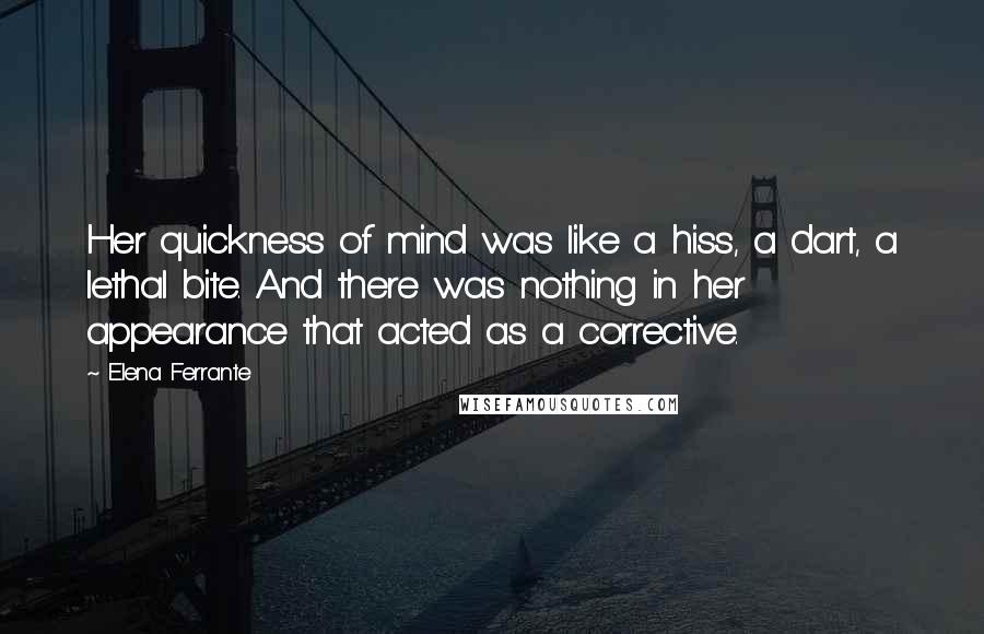 Elena Ferrante Quotes: Her quickness of mind was like a hiss, a dart, a lethal bite. And there was nothing in her appearance that acted as a corrective.