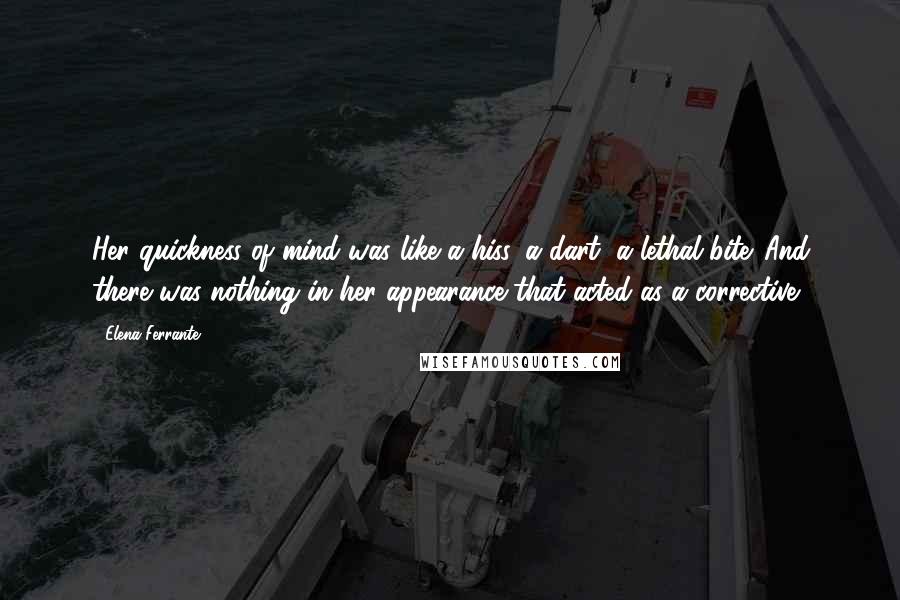 Elena Ferrante Quotes: Her quickness of mind was like a hiss, a dart, a lethal bite. And there was nothing in her appearance that acted as a corrective.