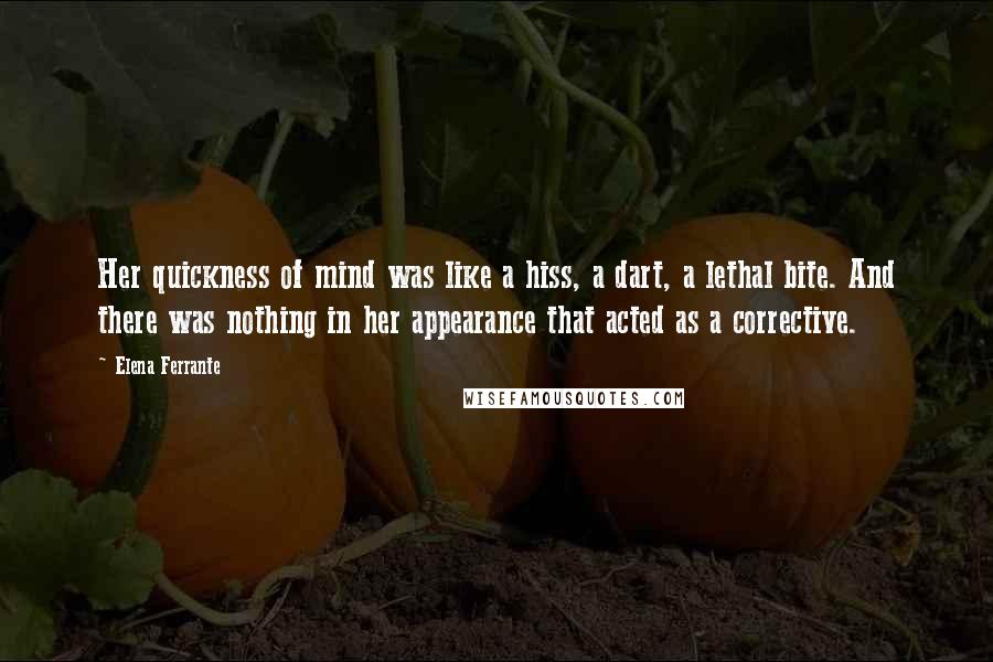 Elena Ferrante Quotes: Her quickness of mind was like a hiss, a dart, a lethal bite. And there was nothing in her appearance that acted as a corrective.