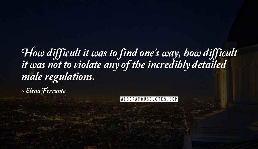 Elena Ferrante Quotes: How difficult it was to find one's way, how difficult it was not to violate any of the incredibly detailed male regulations.