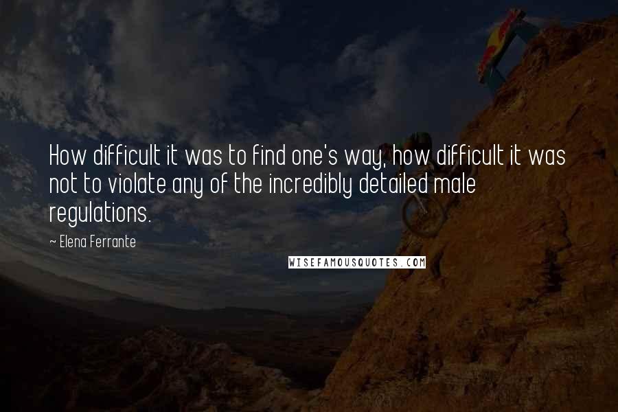Elena Ferrante Quotes: How difficult it was to find one's way, how difficult it was not to violate any of the incredibly detailed male regulations.