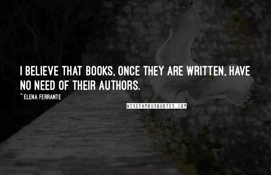 Elena Ferrante Quotes: I believe that books, once they are written, have no need of their authors.