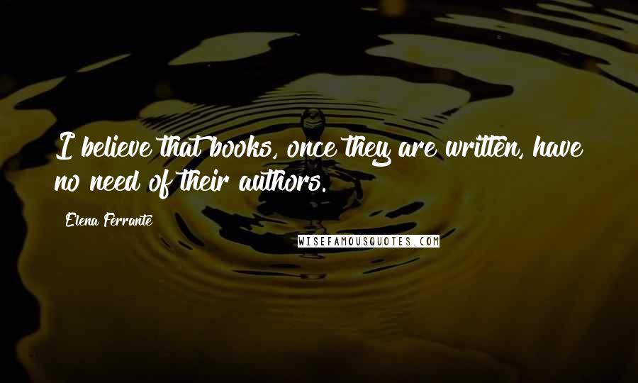 Elena Ferrante Quotes: I believe that books, once they are written, have no need of their authors.