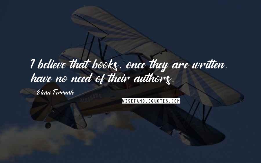 Elena Ferrante Quotes: I believe that books, once they are written, have no need of their authors.