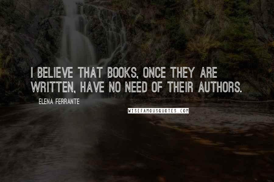 Elena Ferrante Quotes: I believe that books, once they are written, have no need of their authors.