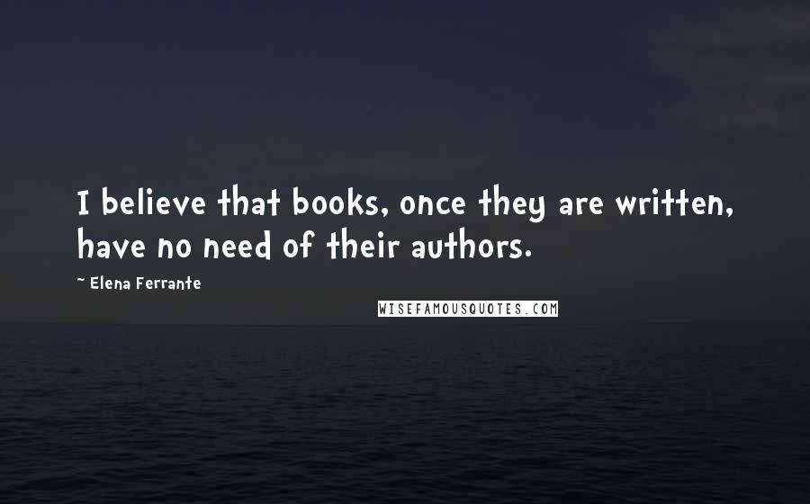 Elena Ferrante Quotes: I believe that books, once they are written, have no need of their authors.