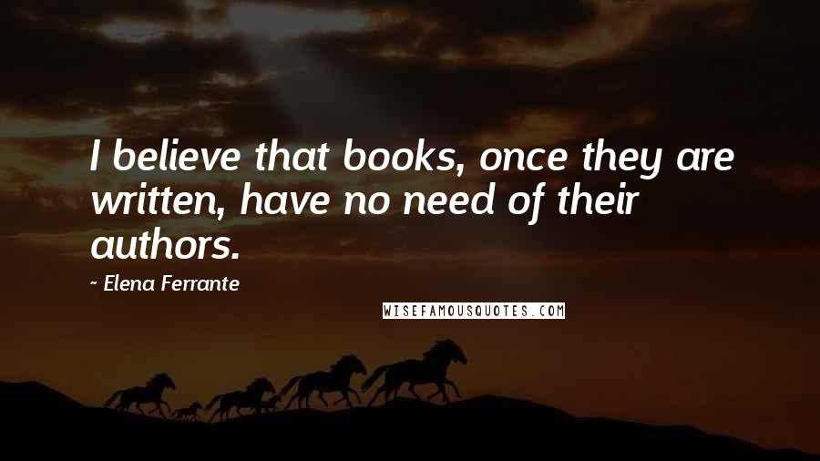 Elena Ferrante Quotes: I believe that books, once they are written, have no need of their authors.