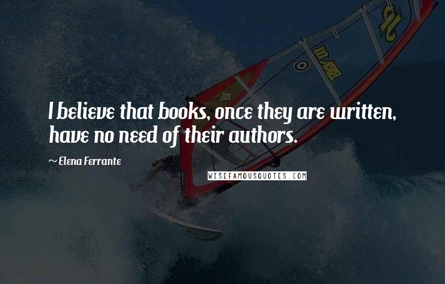 Elena Ferrante Quotes: I believe that books, once they are written, have no need of their authors.