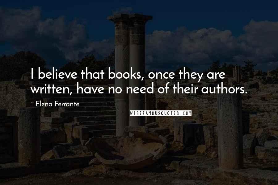 Elena Ferrante Quotes: I believe that books, once they are written, have no need of their authors.