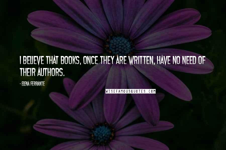 Elena Ferrante Quotes: I believe that books, once they are written, have no need of their authors.