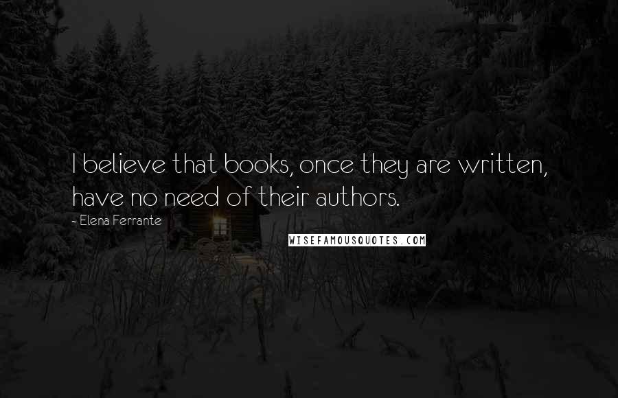 Elena Ferrante Quotes: I believe that books, once they are written, have no need of their authors.