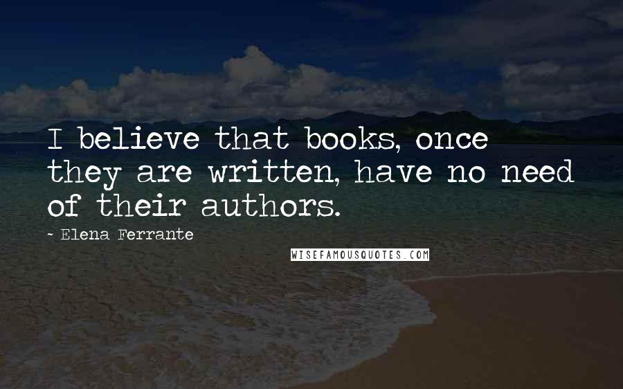 Elena Ferrante Quotes: I believe that books, once they are written, have no need of their authors.