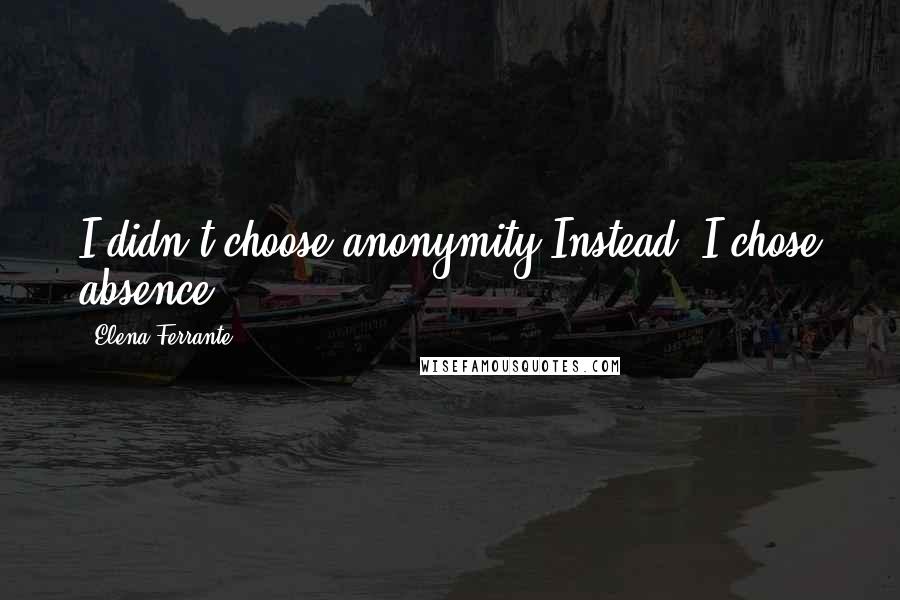 Elena Ferrante Quotes: I didn't choose anonymity.Instead, I chose absence.