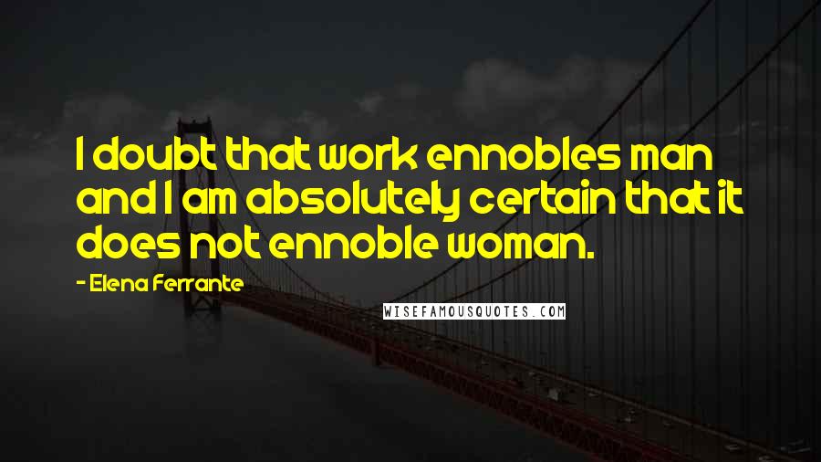 Elena Ferrante Quotes: I doubt that work ennobles man and I am absolutely certain that it does not ennoble woman.