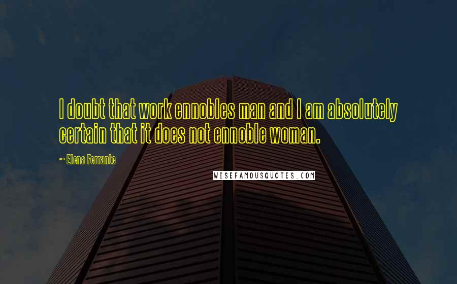 Elena Ferrante Quotes: I doubt that work ennobles man and I am absolutely certain that it does not ennoble woman.