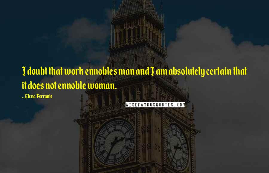 Elena Ferrante Quotes: I doubt that work ennobles man and I am absolutely certain that it does not ennoble woman.