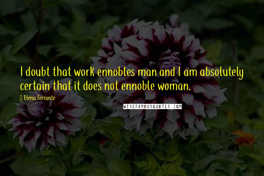 Elena Ferrante Quotes: I doubt that work ennobles man and I am absolutely certain that it does not ennoble woman.