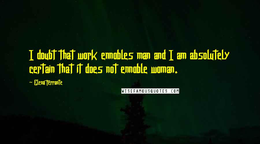 Elena Ferrante Quotes: I doubt that work ennobles man and I am absolutely certain that it does not ennoble woman.